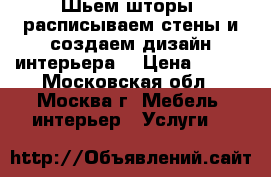 Шьем шторы, расписываем стены и создаем дизайн интерьера. › Цена ­ 800 - Московская обл., Москва г. Мебель, интерьер » Услуги   